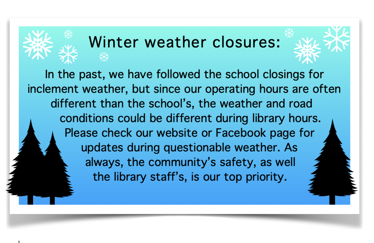  In the past, we have followed the school closings for inclement weather. Due to the fact that our operating hours are often different than the schools, the weather and road conditions could be different during library hours. Please check our website or Facebook page for updates during questionable weather. As always, the community’s safety, as well our staff’s, is our top priority. 