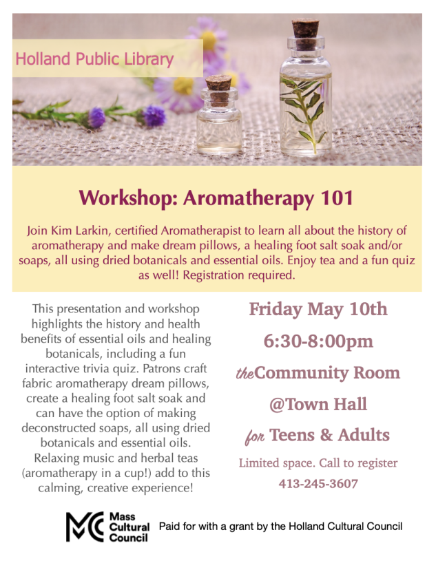 30 call to register 413-245-3607 This presentation and workshop highlights the history and health benefits of essential oils and healing botanicals, including a fun interactive trivia quiz. Patrons craft fabric aromatherapy dream pillows, create a healing foot salt soak and can have the option of making deconstructed soaps, all using dried botanicals and essential oils. 